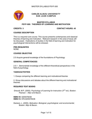 CARLOS ALBIZU UNIVERSITYSAN JUAN CAMPUS<br />MASTER SYLLABUS<br />PSYF-500:  THEORIES OF LEARNING AND MOTIVATION  <br />CREDITS: 3CONTACT HOURS: 45<br />COURSE DESCRIPTION<br />This is a required core course. This course presents contemporary and classical theories of learning and motivation.  Relevant research in this area of study will be discussed.  Implications of studies in the field of learning and motivation for psychological interventions will be stressed.<br />PRE-REQUISITES<br />NONE<br />COURSE OBJECTIVE<br />2.5 Acquire general knowledge of the foundations of Psychology<br />GENERAL COMPETENCIES<br />2.5.1 . Demonstrate knowledge of the different theoretical perspectives in the field of psychology<br />TASKS/ACTIVITIES<br />1. Essays comparing the different learning and motivational theories<br />2. Group discussions and debates about the different learning and motivational theories<br />REQUIRED TEXT BOOKS<br />Driscoll, M.P. (2005). Psychology of Learning for Instruction (3era ed.). Boston: Pearson – Allyn and Bacon.<br />ISBN-10: 0205578438<br />ISBN-13: 978-0205578436<br />Deckers, L. (2005). Motivation: Biological, psychological, and environmental. <br />Boston: Allyn & Bacon.<br />ISBN-10: 0-205-61081-1<br />ISBN-13: 978-0-205-61081-5<br />Supplementary books<br />Navas Robleto, J.J. (1998).  Conceptos y teorías del aprendizaje.  San Juan: Publicaciones Puertorriqueñas.<br />ISBN-0-929441-86-9<br />Schwartz, B., Wasserman, E.A., & Robbins, S.J. (2001). Psychology of Learning and Behavior (5ta. ed.). W.W. New York: Norton & Co. <br />ISBN-10: 0393975916<br />ISBN-13: 978-0393975918<br />Additional readings<br />Call CIRC LB 1051 .T53   Author Thorndike, Edward L.(Edward Lee),1874-1949.; Columbia University.; Teachers College.; Institute of Psychological Research.   Title The fundamentals of learning [by] Edward L. Thorndike [and the staff of the Division of Psychology of the Institute of Educational Research of Teachers College, Columbia University]   Publisher New York, AMS Press [1971]   ISBN/ISSN 0404064299   <br />Call CIRC BF 54 .B22   Author Bandura, Albert,1925-comp   Title Psychological modeling; conflicting theories.   Publisher Chicago, Aldine Atherton [1971]   ISBN/ISSN 0202250792 0202250806 (pbk)   <br />Call CIRC BF 723 .C5 B73 1980   Author Bruner, Jerome Seymour.   Title Investigaciones sobre el desarrollo cognitivo / J.S. Bruner; traducido del ingles por Antonio Maldonado.   Publisher Madrid : Pablo del Rio, 1980.   ISBN/ISSN 84-7430-068-1   <br />Call CIRC BF311 .L8713   Author Luria, A. R.   Title Cognitive development : Its cultural and social foundations / byA.R. Luria.   ISBN/ISSN 0674137310   <br />Ardila, R. (1977). Psicología del aprendizaje. México D.F.: Siglo Veintiuno Editores, S.A.<br />Cap. 8 <br />Ubicación en la UCA: Circulación <br />BF<br />318<br />A75<br />Weiner, B. (1972). Theories of motivation: From mechanism to cognition.  U.S.A.: Rand <br />McNally College Publishing Co.  <br />Cap. 1<br />Ubicación en la UCA: Circulación <br />BF<br />683<br />.W35<br />ITINERARY OF CLASS UNITS<br />Unit 1:   Theories of learning and motivation and basic elements of               <br />the learning process. <br />Unit 2: Biological bases of learning and memory<br />Unit 3:   Connectionism theories of I. Pavlov and E. L. Thorndike<br />Unit 4:   Operant conditions of B. F. Skinner<br />Unit 5:   Contiguity interpretations of Learning: J.B. Watson & R. Guthrie<br />Unit 6:   Cognitive theories of learning: E.C. Tolman, J. Piaget, & Cognitive Information Processing Model<br />Unit 7:   Observational learning of A. Bandura  and Gestalt Theory<br />Unit 8:Constructivism/Integrationist theories: L. Vygotsky & J. Bruner<br />Unit 9:   Midterm Exam<br />Unit 10:  Introductory aspects for the study of motivation<br /> Unit 11:  Motivational aspects in the psychoanalytic theory of S. Freud <br />Unit 12:Motivational aspects in field theory by K. Lewin<br />Unit 13: Motivation and self-regulation: Maslow’s motivational hierarchy and Keller’s motivational theory<br />Unit 14: Final Exam<br />COURSE CONTACT HOURS <br />Professors who teach the course must divide the contact hours the following way:<br />Face-to-face time in the classroom must not be less than 40.0 hours (16 classes, 2.5 hours each class).<br />For the remaining hours (5 hours), students will conduct research projects or homework outside the classroom.  These projects or homework will include, but are not limited to, writing essays, analysis of videos selected by the professor, debates or individual projects pertaining to topics discussed in class.<br />METHODOLOGY<br />Teaching methodology for this course can include, among others:  conferences by the professor and group discussions.<br /> <br />EDUCATIONAL TECHNIQUES<br /> <br />The techniques could include:  PowerPoint presentations and discussion.<br />EVALUATION<br />Class attendance and punctuality are required to approved the course <br />Submitting of required tasks<br />Two tests of 100 percent (mid-term and final) must be approved <br />Active participation in class<br />The professor could required quizzes for reading check<br />ATTENDANCE POLICY<br />Class attendance is mandatory for all students.  After two unexcused absences, the student will be dropped from the class, unless the professor recommends otherwise.  When a student misses a class, he/she is responsible for the material presented in class. <br />AMERICANS WITH DISABILITIES ACT (ADA)<br />Students that need special accommodations should request them directly to the professor during the first week of class.<br />COURSE UNITS<br />UNIT 1:  THEORIES OF LEARNING AND MOTIVATION AND BASIC<br />    ELEMENTS OF THE LEARNING PROCESS<br />Upon successful completion of this unit, students will understand the different theories of learning and motivation.<br />LEARNING OBJECTIVES:<br />Upon successful completion of this unit, students will be able to:<br />Identify the material that will be discussed in the course.<br />Discuss the importance of learning in the evolution of the species and human survival.<br />Identify  terminology in learning.<br />Define the meaning of learning and memory from psychological and biological points of view.<br />Define learning and discuss its principal components.<br />Explain the advantages of laboratory and experimental studies in the psychology of learning.<br />Present the different interpretations of the theories: cognitive, reinforcement, social learning and mechanistic theories.<br />ASSIGNED READINGS:<br />Driscoll, M.P. (2005) <br />Chapter 1-Introduction to Theories of Learning and Instruction<br />Chapter 8-Biological Bases of Learning and Memory<br />UNIT 2:  BIOLOGICAL BASES OF LEARNING AND MEMORY<br />Upon successful completion of this unit, students will understand the biological bases of learning and memory.<br />LEARNING OBJECTIVES:<br />Upon successful completion of this unit, students will be able to:<br />Understand the basic concepts of evolution and behavior.<br />Discuss the neurophysiology of learning.<br />Present the basic principles in cognitive psychology and learning.<br />Present how learning is influenced by human biological aspects.<br />ASSIGNED READINGS:<br />Driscoll, M.P. (2005) <br />Chapter 8-Biological Bases of Learning and Memory<br />Chapter 9-Motivation and Self-Regulation in Learning<br />UNIT 3:  CONNECTIONISM THEORIES OF I. PAVLOV AND E. L. THORNDIKE<br />Upon successful completion of this unit, students will be able to explain classical conditions of I. Pavlov and connectionism theory by E.L. Thorndike.<br />LEARNING OBJECTIVES:<br />Upon successful completion of this unit, students will be able to.<br />Discuss the original experiment, terminology and central processes in classical conditioning of I. Pavlov.<br />Explain the principles of learning including: extinction, generalization, discrimination, and spontaneous recovery.<br />Explain the reinforcement principles of learning and the process of higher-order conditioning.<br />Present diverse practical implications for psychological interventions.<br /> Explain Thorndike’s basic experiment about learning and principal concepts and explanations of Thorndike’s theories before and after 1930 (laws of exercise and effect).<br />ASSIGNED READINGS: <br />Driscoll, M.P. (2005) <br />Chapter 1-Introduction to Theories of Learning and Instruction<br />Navas, J. (1998)<br />Chapter 2- Classic Conditioning<br />Chapter 5 - Connectionism <br />Thorndike E. L. (1971).  The fundamentals of learning. New York, AMS Press<br />UNIT 4:  OPERANT CONDITIONS OF B. F. SKINNER<br />Upon successful completion of this unit, students will be able to discuss B. F. Skinner’s theory about operant conditioning.<br />LEARNING OBJECTIVES:<br />Upon successful completion of this unit, students will be able to:<br />Describe operant conditioning in terms of its characteristics and fundamental position within learning.<br />Discuss and analyze positive and negative reinforcement.<br />Discuss the concept of reinforcement and its importance in operant conditioning.<br />Analyze and discuss relevant experiments.<br />Explain the concepts of extinction, generalization and discriminatory stimulus.<br /> Skinner’s operant view of motivation<br />Discuss the practical implications of Skinner’s theory.<br />ASSIGNED READINGS:<br />Driscoll, M.P. (2005) <br />Chapter 2-Radical Behaviorism<br />Navas, J. (1998)<br />Chapter 6-Operant  Conditioning<br />UNIT 5:  CONTIGUITY INTERPRETATIONS OF LEARNING: J.B. WATSON & <br />               R. GUTHRIE <br />Upon successful completion of this unit, students will know the behaviorism theory of John B. Watson and interpretation of learning according to R. Guthrie<br />LEARNING OBJECTIVES:<br />Upon successful completion of this unit, students will be able to.<br />Describe the fundamental principles of behaviorism according to Watson and learning according to Guthrie.<br />Explain the principles of recency and frequency as elements that reinforce learning.<br />Explain the practical implications and applications of the concepts developed by Watson and Guthrie.<br /> Explain the fundamental principle of learning according to Guthrie.<br /> Explain learning as a process of “all or nothing” and Guthrie’s techniques used to eliminate habits.<br /> Discuss Guthrie’s theory concerning the process of punishment, extinction, generalization, and discrimination.<br />ASSIGNED READINGS:<br />Driscoll, M.P. (2005) <br />Chapter 2-Radical Behaviorism<br />Navas, J. (1998)<br />Chapter 3- John B. Watson <br />Chapter 4 – Edwin Guthrie  <br />UNIT 6:  THE COGNITIVE THEORIES OF LEARNING: E.C. TOLMAN, J.<br />                PIAGET, & COGNITIVE INFORMATION PROCESSING MODEL<br />Upon successful completion of this unit, students will be able to analyze and discuss the Tolman’s, and Piagetian theories of learning as well as the Cognitive Information Processing Model.<br />LEARNING OBJECTIVES:<br />Upon successful completion of this unit, students will be able to:<br />Discuss the Tolman’s and Piagetian position with regards to learning.<br /> Understand and explain Tolman’s terms: docility, disruption and reinforcer devaluation.<br /> Present Tolman’s purposive behaviorism and its implications in learning.<br /> Analyze and discuss Piaget’s concepts: assimilation, accommodation, and equilibration.<br /> Discuss the practical implications of the Cognitive Information Processing Model.<br />Discuss and analyze relevant experiments.<br />Analyze and discuss practical implications concerning these theories.<br />ASSIGNED READINGS:<br />Driscoll, M.P. (2005) <br />Chapter 3-Cognitive Information Processing<br />Chapter 6-Cognitive and Knowledge Development<br />UNIT 7:   OBSERVATIONAL LEARNING OF A. BANDURA AND GESTALT<br />                THEORY<br />Upon successful completion of this unit, students will be able to understand Bandura’s theory about learning by modeling.<br />LEARNING OBJECTIVES:<br />Upon successful completion of this unit, students will be able to.<br />Discuss the concept of learning by modeling and/or imitation.<br />Analyze and discuss the concept of vicarious learning, reinforcement, punishment and vicarious extinction.<br />Discuss the principal psychological processes in social learning.<br />Discuss the practical implications of modeling.<br /> Describe the origins and principal exponents of the Gestalt field.<br />   Explain the meaning of the concept Gestalt, “insight”.<br />   Explain the Gestalt’s laws in learning.<br />ASSIGNED READINGS:<br />Driscoll, M.P. (2005)<br />Chapter 9-Motivation and Self-Regulation in Learning<br />Navas, J. (1998)<br />Chapter 8-Social/ Observational Learning<br />Bandura, A, (1971).  Psychological modeling; conflicting theories. Chicago: Aldine Atherton<br />UNIT 8:   CONSTRUCTIVISM/INTEGRATIONIST THEORIES: L. <br />     VIGOTSKY AND J. BRUNNER<br />Upon successful completion of this unit, students will understand the concepts in theses theories and its applications to psychology.<br />LEARNING OBJECTIVES:<br />Upon successful completion of this unit, students will be able to:<br />Explain the concept of constructivism/integrationist.<br /> Understand and explain Brunner’s three modes of representation.<br /> Present applications to Brunner’s concept of learning by discovery.<br /> Understand and explain Vygotsky’s developmental method.<br /> Present and explain the social origins of higher mental processes according to Vygotsky.<br /> Discuss similarities and differences among Brunner and Vigotsky’s theories of cognitive development.<br />ASSIGNED READINGS:<br />Driscoll, M.P. (2005). <br />Chapter 7-Interactional Theories of Cognitive Development<br /> <br />UNIT 9:  MIDTERM EXAM <br />This will included the discussed class material and the assigned readings. <br />UNIT 10:  INTRODUCTORY CONCEPTS FOR THE STUDY OF MOTIVATION<br />Upon successful completion of this unit, students will understand the basic concepts concerning motivation<br />LEARNING OBJECTIVES:<br />Upon successful completion of this unit, students will be able to:<br />Explain the concept of motivation.<br />Define motivation.<br />Present the principal characteristics of motivated behavior.<br />Compare and contract the similarities and differences of learning and motivation.<br />Compare mechanistic versus cognitive views in the psychology of motivation.<br />ASSIGNED READINGS:<br />Deckers, L. (2005)<br />Chapter 1-Introduction to Motivation and Emotion<br />Chapter 2-The History of Motivation and Emotion<br />Chapter 10-Extrinsic and Intrinsic Motivation<br />UNIT 11: MOTIVATIONALCONCEPTS IN THE PSYCHOANALYTIC THEORY <br />                OF S. FREUD <br />Upon successful completions of this unit, students will be able to discuss and compare motivational concepts in the psychoanalytic theory of S. Freud.<br />LEARNING OBJECTIVES:<br />Upon successful completion of this unit, students will be able to.<br />1.  Analyze and discuss the general view of the evolution of thinking <br />and Freud’s theory and his proposed hypothesis of motivation in the psychoanalytic theory.<br />ASSIGNED READINGS:<br />Deckers, L. (2005)<br />Chapter 2- History of Motivation and Emotion <br />UNIT 12: MOTIVATIONAL ASPECTS IN FIELD THEORY BY K. LEWIN<br />Upon successful completions of this unit, students will be able to discuss Lewin’s motivational theory. <br />LEARNING OBJECTIVES:<br />Upon successful completion of this unit, students will be able to:<br />Explain the fundamental concepts of the theory of Lewin.<br />Analyze and discuss the different applications of K. Lewin’s theory.<br />Define the terms developed by Lewin in his field theory.<br />Analyze and discuss the general view of the field theory.<br />ASSIGNED READINGS:<br />Deckers, L. (2005)<br />Chapter 2- History of Motivation and Emotion <br />Chapter 11-Goal motivation<br />UNIT 13: MOTIVATION AND SELF-REGULATION: MASLOW’S <br />                MOTIVATIONAL HIERARCHY AND KELLER’S MOTIVATIONAL<br />                THEORY<br />Upon successful completion of this unit, students will be able to understand the motivational theory of A. Maslow.<br />LEARNING OBJECTIVES:<br />Upon successful completion of this unit, students will be able to.<br />1.  Explain the importance of the concept “needs” in the motivational <br />     theory of A. Maslow.<br />Discuss and explain the hierarchy of needs in Maslow’s theory.<br /> Discuss and explain the implications of each one for human behavior.<br />Analyze and discuss the relationship between maladjusted behavior and the distortion in the satisfaction scale of needs in Maslow’s theory.<br /> Understand and mention de difference between “motivation” and “meta-motivation” in Maslow’s theory.<br />ASSIGNED READINGS:<br />Deckers, L. (2005)<br />Chapter 8- Drives, needs and awareness <br />UNIT 14: FINAL EXAM<br />This will included the discussed class material and the assigned readings. <br />REFERENCES<br />Bandura, A. (1982). Self-efficacy mechanism in human agency. American Psychologist, 37, 122-147.<br />Bandura, A. (1977). Social Learning Theory. New York: General Learning Press. <br />Cofer C. N. (2000). Motivación y Emoción. México, D.F: Editorial Limusa SA<br />Driscoll, M. P. (1994). Psychology of learning for instruction. Boston: Allyn and Bacon.<br />Maslow, A.H. (1976). Motivation and personality. (2nd Ed.). New York: Harper and Row.<br />Skinner, B.F. (1975). Acerca del Conductismo. Barcelona: Editorial Fontanella.<br />Weiner, B. (1992). Human Motivation: Metaphors, Theories and Research. California: Sage.<br />Evaluation Criteria for Written Report / Essays, Conceptualizations<br />Course: _____________ <br />Semester: __________________<br />Professor: ________________________<br />Name of student: ______________________________<br />Theme of Oral Report: __________________________________________________________________<br />Final Grade:  _________Total Points: _____/16<br />0No aplica1Pobre2Regular3Bueno4ExcelentePuntuaciónUso de reglas de relación y puntuaciónNo aplicaTiene muchos errores que distraen considerablemente o totalmente al lectorTiene errores ortográficos, de acentuación o conjugación de verbos. Los errores distraen al lectorNo tiene errores ortográficos de acentuación o de conjugación de verbos o los errores son mininosNo tiene errores ortográficos, de acentuación o de conjugación de verbosResponde la pregunta o tema del trabajoNo aplicaLas ideas que se presentan tienen poca o ninguna relación con el tema, están pobremente definidas, no son claras ni se presentan con objetividad. Muchas ideas se repitenCasi todas las ideas que se presentan tienen relación directa con el tema y se presentan con bastante claridad y objetividad. Estas no se repiten ni se presentan lagunasTodas las ideas que se presentan tienen relación directa con el tema. Las ideas se presentan con claridad y objetividad. Estas no se repiten ni se presentan lagunas.Presenta dominio del material y las ideas se presentan con claridad y elocuenciaExpone opinión respecto al tema de trabajoNo aplicaNo expone su opinión o resulta muy difícil separar su opinión de lo expuesto por otros autoresExpone su opinión respecto al tema aunque algunos casos olvido expresarlaExpone claramente su opinión respecto al tema de trabajoExpone su opinión respecto al trabajo y realiza un análisis crítico (reflexión) sobre el temaEntrega el trabajo a la hora y día indicadosNo aplicaNo entrego el trabajo a la hora y día indicado o lo entrego con un día o mas de retrasoEntrego el trabajo el día indicado con un retraso de más de una horaEntrego el trabajo el día acordado con un atraso de menos de una horaEntrego el trabajo el día acordado y a la hora estipuladaPuntuación Total<br />Puntuaciones:Porciento Obtenido: _______<br />16 = 100%<br />15 = 94%<br />14 = 87%<br />13 = 81%<br />12 = 75%<br />11 = 69%<br />10 = 62%<br />9  = 56%<br />8 = 50%<br />7 = 44%<br />6 = 37%<br />5 = 31%<br />4 = 25%<br />3 = 19%<br />2 = 12%<br />1 = 6%<br />