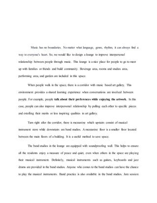 Music has no boundaries. No matter what language, genre, rhythm, it can always find a
way to everyone's heart. So, we would like to design a lounge to improve interpersonal
relationship between people through music. This lounge is a nice place for people to go to meet
up with families or friends and build community. Beverage area, rooms and studios area,
performing area, and garden are included in this space.
When people walk in the space, there is a corridor with music based art gallery. This
environment provides a shared learning experience when conversations are involved between
people. For example, people talk about their preferences while enjoying the artwork. In this
case, people can also improve interpersonal relationship by pulling each other to specific pieces
and extolling their merits or less inspiring qualities in art gallery.
Turn right after the corridor, there is mezzanine which upstairs consist of musical
instrument store while downstairs are band studios. A mezzanine floor is a smaller floor located
between the main floors of a building. It is a useful method to save space.
The band studios in the lounge are equipped with soundproofing wall. This helps to ensure
all the residents enjoy a measure of peace and quiet, even when others in the space are playing
their musical instrument. Definitely, musical instruments such as guitars, keyboards and jazz
drums are provided in the band studios. Anyone who comes to the band studios can have the chance
to play the musical instruments. Band practice is also available in the band studios. Jam session
 