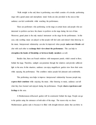 Walk straight to the end, there is performing area which consists of a circular performing
stage with a grand piano and microphone stand. Sofas are also provided in the area so that
audience can feel comfortable while watching the performance.
There are performers who performing on the stage at certain hours and people who are
interested to perform can have the chance to perform on the stage during the rest of time.
Moreover, grand piano is the only musical instrument on the stage for the performance. In this
case, only soothing music are played so that people will feel calm and relaxed when listening to
the music. Interpersonal relationship can also be improved when people makes new friends and
chat with each other to exchange their view about the performance. This can help to
strengthen the bonds of friendship or between family members as well.
Besides that, there are French windows with transparent panels, which extend to floor,
behind the stage. Therefore, sunlight can penetrate through the windows and provide sufficient
light to the area. In this situation, audience can enjoy magnificent garden view from their seats
while enjoying the performance. This condition makes people feel pleasant and comfortable.
This performing area helps to improve interpersonal relationship because people may
express their emotions while enjoying the music. After listening to music, audience can tell
what they have learned and enjoyed during the performance. People shares experiences and
feelings in this area.
A Mediterranean-influenced garden will be constructed behind the stage. People can go
to the garden using the entrances at both sides of the stage. The reason why we chose
Mediterranean garden style is because it is filled with drought-tolerant plants that can thrive in
 