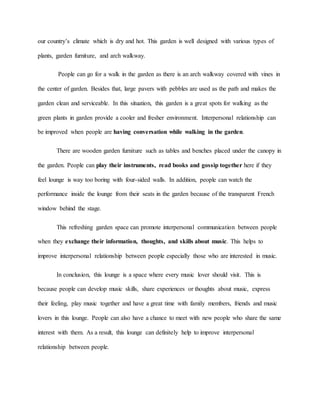 our country’s climate which is dry and hot. This garden is well designed with various types of
plants, garden furniture, and arch walkway.
People can go for a walk in the garden as there is an arch walkway covered with vines in
the center of garden. Besides that, large pavers with pebbles are used as the path and makes the
garden clean and serviceable. In this situation, this garden is a great spots for walking as the
green plants in garden provide a cooler and fresher environment. Interpersonal relationship can
be improved when people are having conversation while walking in the garden.
There are wooden garden furniture such as tables and benches placed under the canopy in
the garden. People can play their instruments, read books and gossip together here if they
feel lounge is way too boring with four-sided walls. In addition, people can watch the
performance inside the lounge from their seats in the garden because of the transparent French
window behind the stage.
This refreshing garden space can promote interpersonal communication between people
when they exchange their information, thoughts, and skills about music. This helps to
improve interpersonal relationship between people especially those who are interested in music.
In conclusion, this lounge is a space where every music lover should visit. This is
because people can develop music skills, share experiences or thoughts about music, express
their feeling, play music together and have a great time with family members, friends and music
lovers in this lounge. People can also have a chance to meet with new people who share the same
interest with them. As a result, this lounge can definitely help to improve interpersonal
relationship between people.
 