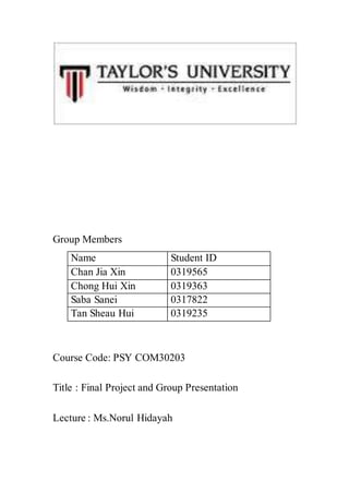 Group Members
Name Student ID
Chan Jia Xin 0319565
Chong Hui Xin 0319363
Saba Sanei 0317822
Tan Sheau Hui 0319235
Course Code: PSY COM30203
Title : Final Project and Group Presentation
Lecture : Ms.Norul Hidayah
 