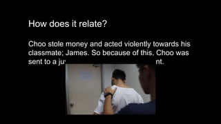 How does it relate?
Choo stole money and acted violently towards his
classmate; James. So because of this, Choo was
sent to a juvenile prison as a punishment.
 