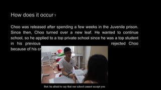 How does it occur ?
Choo was released after spending a few weeks in the Juvenile prison.
Since then, Choo turned over a new leaf. He wanted to continue
school, so he applied to a top private school since he was a top student
in his previous school. Unfortunately, the school rejected Choo
because of his criminal history.
 