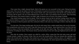 Plot
Choo comes from a highly educated family. Both of his parents are very successful in their career. During his primary
school years, Choo was the top student in his class. Unfortunately, his parents do not always acknowledge or appreciate his result
academics due to their busy work schedule. Choo became friends with a girl named Syasya who had the same problem that he
was facing with his parents. His new friend influenced him to steal in order to get attention from his parents. Since becoming
friends with Syasya, Choo started to behave very badly. Sadly, his parents were not aware of his change in attitude.
Choo started stealing money from his parents. When his parents found out that he had been stealing money from them,
they took the initiative to scold Choo by pointing him out as a naughty and bad boy instead of teaching him what is right and
wrong. So because of what his parents said, Choo continued to behave in the same way as he began to believe what they had said
to him.
Few days later, Choo began stealing again, this time he stole money from a student named James who was his classmate.
Choo surreptitiously stole money from James’s bag while Syasya was on the lookout. James found out that it was Choo who had
stolen his money as Choo had accidently left his test paper on the table near James’s bag. Then, James confronted Choo and
accused him of stealing his money. Choo became furious and shoved James to the wall. James got frightened and ran off to call
the police.
Soon after the incident, Choo's parents was called by a police officer, saying that Choo had stolen money and acted
violently towards a student. So because of that, Choo was sent to the Juvenile prison. Choo was released after spending a few
weeks in the Juvenile prison. Since then, Choo turned over a new leaf. He wanted to continue school, so he applied to a top
private school since he was a top student in his previous school. Unfortunately, the school rejected Choo because of his criminal
history.
 