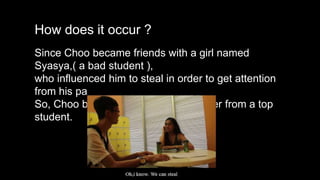 How does it occur ?
Since Choo became friends with a girl named
Syasya,( a bad student ),
who influenced him to steal in order to get attention
from his parents.
So, Choo become a naughty and bullier from a top
student.
 