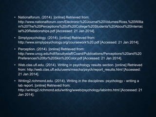 • Nationalforum. (2014). [online] Retrieved from:
http://www.nationalforum.com/Electronic%20Journal%20Volumes/Ross,%20Willia
m%20The%20Perceptions%20of%20College%20Students%20About%20Interrac
ial%20Relationships.pdf [Accessed: 21 Jan 2014].
• Simplypsychology. (2014). [online] Retrieved from:
http://www.simplypsychology.org/coursework%20.pdf [Accessed: 21 Jan 2014].

• Perception. (2014). [online] Retrieved from:
http://www.uncg.edu/hdf/facultystaff/Coard/Publications/Perceptions%20and%20
Preferences%20for%20Skin%20Color.pdf [Accessed: 21 Jan 2014].
• Web.clas.ufl.edu. (2014). Writing in psychology results section. [online] Retrieved
from: http://web.clas.ufl.edu/users/msscha/psych/report_results.html [Accessed:
21 Jan 2014].
• Writing2.richmond.edu. (2014). Writing in the disciplines: psychology - writing a
lab report. [online] Retrieved from:
http://writing2.richmond.edu/writing/wweb/psychology/labintro.html [Accessed: 21
Jan 2014].

 