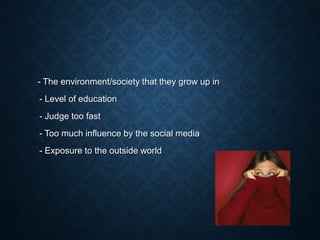 - The environment/society that they grow up in

- Level of education
- Judge too fast
- Too much influence by the social media

- Exposure to the outside world

 