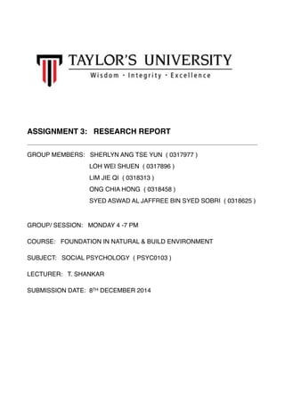 ! 
!!! 
ASSIGNMENT 3: RESEARCH REPORT! 
GROUP MEMBERS: SHERLYN ANG TSE YUN ( 0317977 )! 
LOH WEI SHUEN ( 0317896 )! 
LIM JIE QI ( 0318313 )! 
ONG CHIA HONG ( 0318458 )! 
SYED ASWAD AL JAFFREE BIN SYED SOBRI ( 0318625 )! 
! 
GROUP/ SESSION: MONDAY 4 -7 PM! 
COURSE: FOUNDATION IN NATURAL & BUILD ENVIRONMENT! 
SUBJECT: SOCIAL PSYCHOLOGY ( PSYC0103 ) ! 
LECTURER: T. SHANKAR! 
SUBMISSION DATE: 8TH DECEMBER 2014 
! 
 