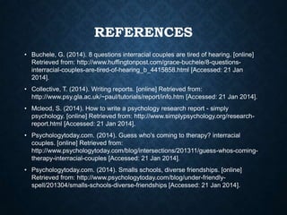 REFERENCES
• Buchele, G. (2014). 8 questions interracial couples are tired of hearing. [online]
Retrieved from: http://www.huffingtonpost.com/grace-buchele/8-questionsinterracial-couples-are-tired-of-hearing_b_4415858.html [Accessed: 21 Jan
2014].
• Collective, T. (2014). Writing reports. [online] Retrieved from:
http://www.psy.gla.ac.uk/~paul/tutorials/report/info.htm [Accessed: 21 Jan 2014].
• Mcleod, S. (2014). How to write a psychology research report - simply
psychology. [online] Retrieved from: http://www.simplypsychology.org/researchreport.html [Accessed: 21 Jan 2014].
• Psychologytoday.com. (2014). Guess who's coming to therapy? interracial
couples. [online] Retrieved from:
http://www.psychologytoday.com/blog/intersections/201311/guess-whos-comingtherapy-interracial-couples [Accessed: 21 Jan 2014].
• Psychologytoday.com. (2014). Smalls schools, diverse friendships. [online]
Retrieved from: http://www.psychologytoday.com/blog/under-friendlyspell/201304/smalls-schools-diverse-friendships [Accessed: 21 Jan 2014].

 