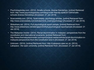 • Psychologytoday.com. (2014). Smalls schools, diverse friendships. [online] Retrieved
from: http://www.psychologytoday.com/blog/under-friendly-spell/201304/smallsschools-diverse-friendships [Accessed: 21 Jan 2014].
• Sciencedaily.com. (2014). Sciencedaily: psychology articles. [online] Retrieved from:
http://www.sciencedaily.com/articles/mind_brain/psychology/ [Accessed: 21 Jan 2014].
• Slideshare.net. (2014). Full psychological report.sample. [online] Retrieved from:
http://www.slideshare.net/debrajean333/full-psychological-reportsample [Accessed: 21
Jan 2014].
• The Malaysian Insider. (2014). Racial discrimination in malaysia: perspectives from the
constitution and international covenants. [online] Retrieved from:
http://www.themalaysianinsider.com/opinion/jeya-seelan/article/racial-discrimination-inmalaysia-perspectives-from-the-constitution-and-in [Accessed: 21 Jan 2014].
• Unknown. (2014). [online] Retrieved from: http://Labspace.open.ac.uk. (2014).
Labspace - the open university. [online] Retrieved from: [Accessed: 21 Jan 2014].

 