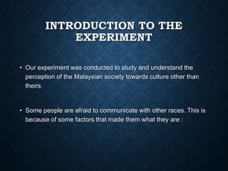 INTRODUCTION TO THE
EXPERIMENT
• Our experiment was conducted to study and understand the
perception of the Malaysian society towards culture other than
theirs

• Some people are afraid to communicate with other races. This is
because of some factors that made them what they are :

 