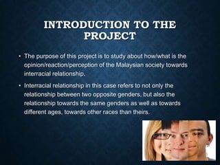 INTRODUCTION TO THE
PROJECT
• The purpose of this project is to study about how/what is the
opinion/reaction/perception of the Malaysian society towards
interracial relationship.
• Interracial relationship in this case refers to not only the
relationship between two opposite genders, but also the
relationship towards the same genders as well as towards
different ages, towards other races than theirs.

 