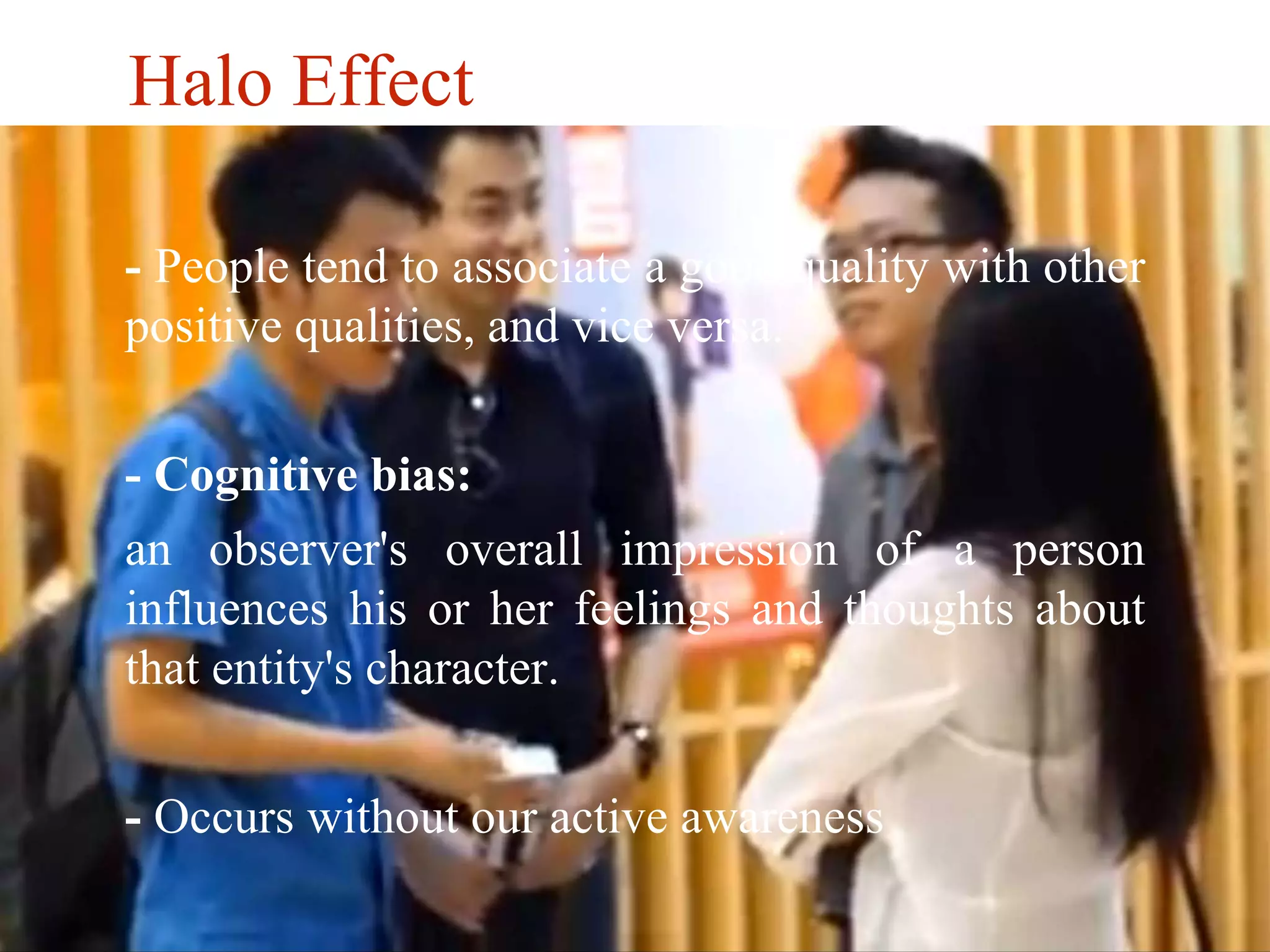 Halo Effect 
- People tend to associate a good quality with other 
positive qualities, and vice versa. 
- Cognitive bias: 
an observer's overall impression of a person 
influences his or her feelings and thoughts about 
that entity's character. 
- Occurs without our active awareness 
 