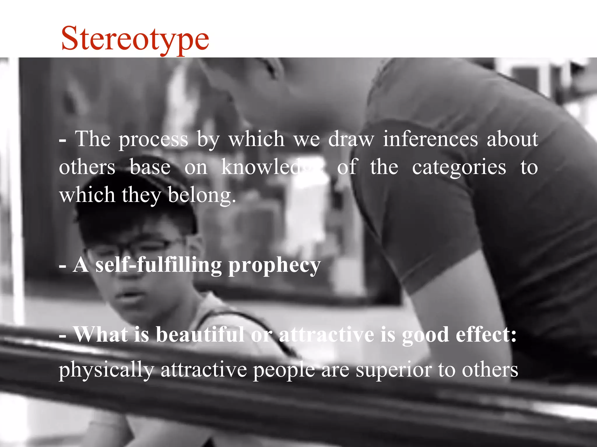 Stereotype 
- The process by which we draw inferences about 
others base on knowledge of the categories to 
which they belong. 
- A self-fulfilling prophecy 
- What is beautiful or attractive is good effect: 
physically attractive people are superior to others 
 