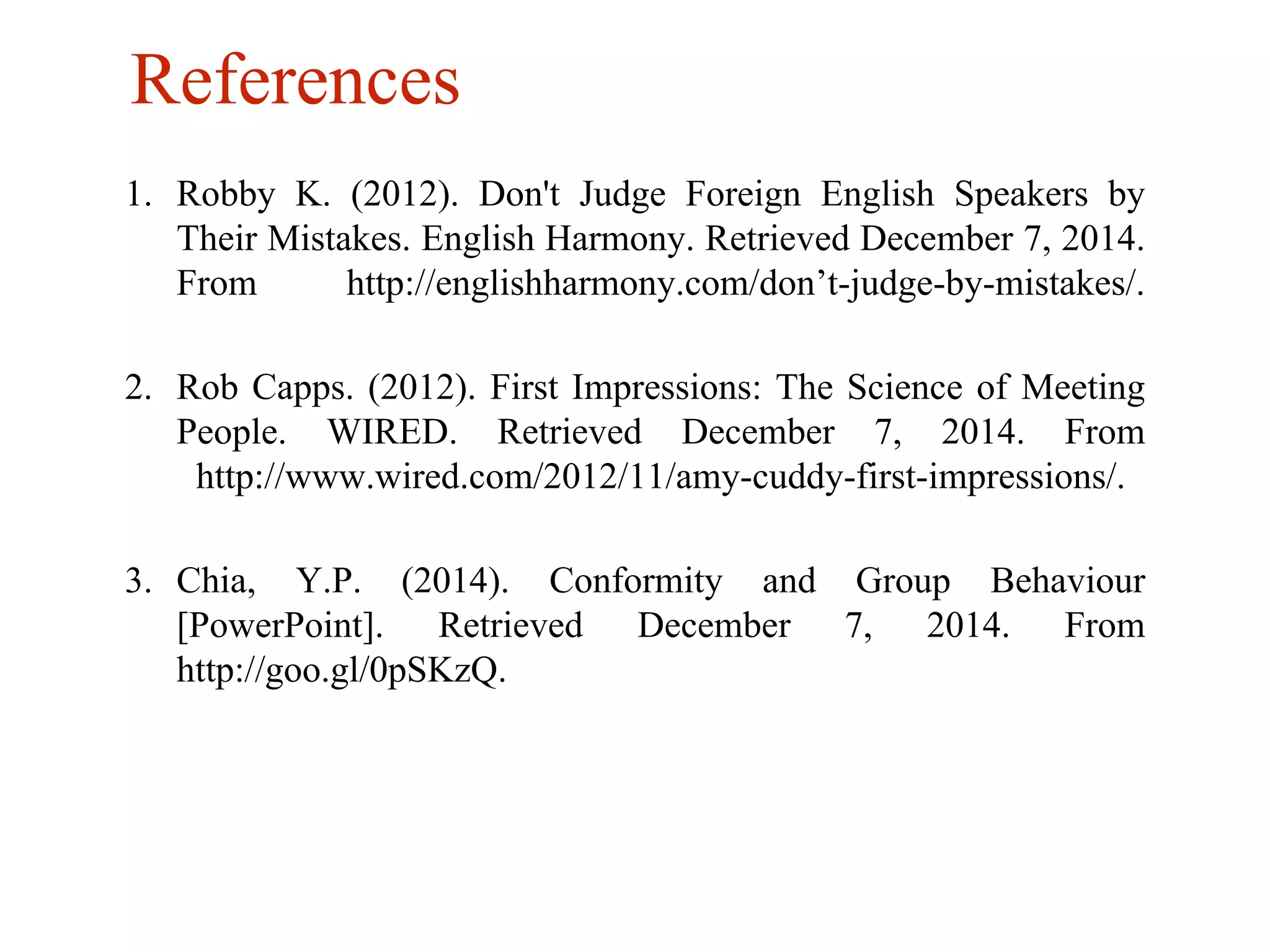 References 
1. Robby K. (2012). Don't Judge Foreign English Speakers by 
Their Mistakes. English Harmony. Retrieved December 7, 2014. 
From http://englishharmony.com/don’t-judge-by-mistakes/. 
2. Rob Capps. (2012). First Impressions: The Science of Meeting 
People. WIRED. Retrieved December 7, 2014. From 
http://www.wired.com/2012/11/amy-cuddy-first-impressions/. 
3. Chia, Y.P. (2014). Conformity and Group Behaviour 
[PowerPoint]. Retrieved December 7, 2014. From 
http://goo.gl/0pSKzQ. 
 