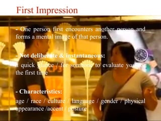 First Impression 
- One person first encounters another person and 
forms a mental image of that person. 
- Not deliberate & instantaneous: 
a quick glance / for someone to evaluate you for 
the first time 
- Characteristics: 
age / race / culture / language / gender / physical 
appearance /accent / posture 
 
