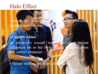 Halo Effect 
- People tend to associate a good quality with other 
positive qualities, and vice versa. 
- Cognitive bias: 
an observer's overall impression of a person 
influences his or her feelings and thoughts about 
that entity's character. 
- Occurs without our active awareness 
 