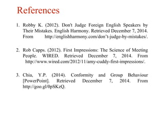 References 
1. Robby K. (2012). Don't Judge Foreign English Speakers by 
Their Mistakes. English Harmony. Retrieved December 7, 2014. 
From http://englishharmony.com/don’t-judge-by-mistakes/. 
2. Rob Capps. (2012). First Impressions: The Science of Meeting 
People. WIRED. Retrieved December 7, 2014. From 
http://www.wired.com/2012/11/amy-cuddy-first-impressions/. 
3. Chia, Y.P. (2014). Conformity and Group Behaviour 
[PowerPoint]. Retrieved December 7, 2014. From 
http://goo.gl/0pSKzQ. 
 