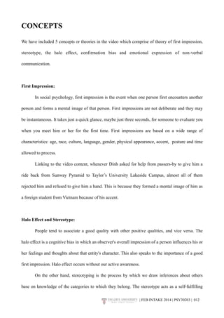 CONCEPTS 
We have included 5 concepts or theories in the video which comprise of theory of first impression, 
stereotype, the halo effect, confirmation bias and emotional expression of non-verbal 
communication. 
First Impression: 
In social psychology, first impression is the event when one person first encounters another 
person and forms a mental image of that person. First impressions are not deliberate and they may 
be instantaneous. It takes just a quick glance, maybe just three seconds, for someone to evaluate you 
when you meet him or her for the first time. First impressions are based on a wide range of 
characteristics: age, race, culture, language, gender, physical appearance, accent, posture and time 
allowed to process. 
Linking to the video content, whenever Dinh asked for help from passers-by to give him a 
ride back from Sunway Pyramid to Taylor’s University Lakeside Campus, almost all of them 
rejected him and refused to give him a hand. This is because they formed a mental image of him as 
a foreign student from Vietnam because of his accent. 
Halo Effect and Stereotype: 
People tend to associate a good quality with other positive qualities, and vice versa. The 
halo effect is a cognitive bias in which an observer's overall impression of a person influences his or 
her feelings and thoughts about that entity's character. This also speaks to the importance of a good 
first impression. Halo effect occurs without our active awareness. 
On the other hand, stereotyping is the process by which we draw inferences about others 
base on knowledge of the categories to which they belong. The stereotype acts as a self-fulfilling 
| FEB INTAKE 2014 | PSY30203 | 0!12 
 