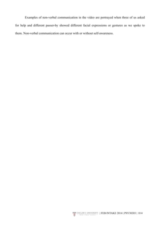 Examples of non-verbal communication in the video are portrayed when three of us asked 
for help and different passer-by showed different facial expressions or gestures as we spoke to 
them. Non-verbal communication can occur with or without self-awareness. 
| FEB INTAKE 2014 | PSY30203 | 0!14 
 