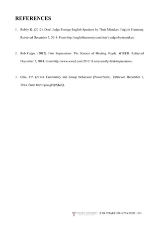 REFERENCES 
1. Robby K. (2012). Don't Judge Foreign English Speakers by Their Mistakes. English Harmony. 
Retrieved December 7, 2014. From http://englishharmony.com/don’t-judge-by-mistakes/. 
2. Rob Capps. (2012). First Impressions: The Science of Meeting People. WIRED. Retrieved 
December 7, 2014. From http://www.wired.com/2012/11/amy-cuddy-first-impressions/. 
3. Chia, Y.P. (2014). Conformity and Group Behaviour [PowerPoint]. Retrieved December 7, 
2014. From http://goo.gl/0pSKzQ. 
| FEB INTAKE 2014 | PSY30203 | 0!15 
