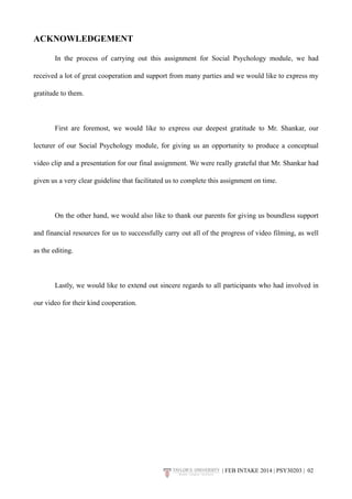 ACKNOWLEDGEMENT 
In the process of carrying out this assignment for Social Psychology module, we had 
received a lot of great cooperation and support from many parties and we would like to express my 
gratitude to them. 
First are foremost, we would like to express our deepest gratitude to Mr. Shankar, our 
lecturer of our Social Psychology module, for giving us an opportunity to produce a conceptual 
video clip and a presentation for our final assignment. We were really grateful that Mr. Shankar had 
given us a very clear guideline that facilitated us to complete this assignment on time. 
On the other hand, we would also like to thank our parents for giving us boundless support 
and financial resources for us to successfully carry out all of the progress of video filming, as well 
as the editing. 
Lastly, we would like to extend out sincere regards to all participants who had involved in 
our video for their kind cooperation. 
| FEB INTAKE 2014 | PSY30203 | 0!2 
 