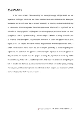 SUMMARY 
In this video, we have chosen to study five social psychology concepts which are first 
impression, stereotype, halo effect, non verbal communication and confirmation bias. Participant 
observation will be used as the way to increase the validity of the study, as observations may help 
us have a better understanding of the context and phenomenon under study. An experiment will be 
conducted at Sunway Pyramid Shopping Mall. We will be providing a question(“Would you mind 
giving me/us a ride to Taylor’s University Lakeside Campus? I/We have no money for the taxi.”) to 
be addressed to the participants. The participants are allowed to decline our approach and/or reject 
request of us. The targeted participants will be the people that are more approachable. Then, a 
hidden camera will be placed around the area of targeted passers-by to record the participants’ 
expressions and reactions to our approach. After achieving the objective, all of us will approach to 
the participants and explain about the purpose of doing this experiment to avoid any further 
misunderstanding. Video will be edited and presented. Only clips with permission from participant 
will be included into the video. In conclusion, this video will explain how his/her gender, sexuality, 
ethnicity, class, and theoretical approach may affect observation, analysis, and interpretation, which 
most clearly describes the five chosen concepts. 
| FEB INTAKE 2014 | PSY30203 | 0!5 
 