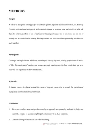 METHODS 
Design: 
A survey is designed, aiming people of different gender, age and race in our location, i.e. Sunway 
Pyramid, to investigate how people will react and respond to stranger, local and non-local, who ask 
them for help to give him or her a ride back to the campus because his or her phone has run out of 
battery and he or she has no money. The expressions and reactions of the passers-by are observed 
and recorded. 
Participants: 
Our target setting is limited within the boundary of Sunway Pyramid, aiming people from all walks 
of life. The participants’ gender, age group, race and reactions are the key points that we have 
recorded and organised in chart (see Results). 
Materials: 
A hidden camera is placed around the area of targeted passers-by to record the participants’ 
expressions and reactions to our approach. 
Procedures: 
1. The team members were assigned separately to approach any passer-by and ask for help, and 
record the process of approaching the participants as well as their reactions. 
2. Different settings were chosen for video recording. 
| FEB INTAKE 2014 | PSY30203 | 0!6 
 