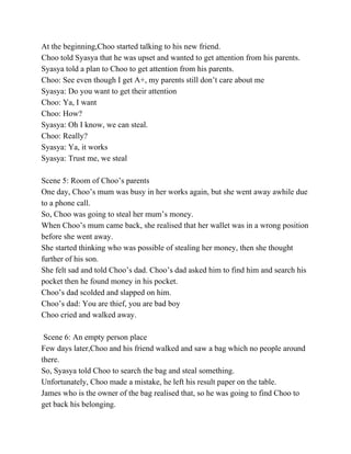 At the beginning,Choo started talking to his new friend. 
Choo told Syasya that he was upset and wanted to get attention from his parents. 
Syasya told a plan to Choo to get attention from his parents. 
Choo: See even though I get A+, my parents still don’t care about me 
Syasya: Do you want to get their attention 
Choo: Ya, I want 
Choo: How? 
Syasya: Oh I know, we can steal. 
Choo: Really? 
Syasya: Ya, it works 
Syasya: Trust me, we steal 
 
Scene 5: Room of Choo’s parents 
One day, Choo’s mum was busy in her works again, but she went away awhile due 
to a phone call. 
So, Choo was going to steal her mum’s money. 
When Choo’s mum came back, she realised that her wallet was in a wrong position 
before she went away. 
She started thinking who was possible of stealing her money, then she thought 
further of his son. 
She felt sad and told Choo’s dad. Choo’s dad asked him to find him and search his 
pocket then he found money in his pocket. 
Choo’s dad scolded and slapped on him. 
Choo’s dad: You are thief, you are bad boy 
Choo cried and walked away. 
  
 Scene 6: An empty person place 
Few days later,Choo and his friend walked and saw a bag which no people around 
there. 
So, Syasya told Choo to search the bag and steal something. 
Unfortunately, Choo made a mistake, he left his result paper on the table. 
James who is the owner of the bag realised that, so he was going to find Choo to 
get back his belonging. 
 