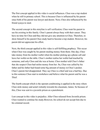 The first concept applied in this video is social influences. Choo was a top student 
when he still in primary school. This is because Choo is influenced by his parent 
since both of his parent was lawyer and doctor. Next, Choo also influenced by his 
friend syasya to steal.  
 
The second concept in this storyline is self verification. Choo want his parent to 
see his existing in this family. Choo’s parent always busy with their career. They 
have no time for Choo and they did not give any attention to Choo. Therefore, to 
show himself to his parent Choo study hard to become a top student. However, his 
parent did not appreciate his effort.  
 
Next, the third concept applied in this video is self­fulfilling prophecy. This occur 
when Choo was caught by his parent stealing money from them. One day, Choo 
take money from his mother wallet when his mother picking up a phone call and 
leave her wallet on the table. Choo’s mother realise her wallet had touched by 
someone, and only Choo and she was at home. Choo mother told Choo’s father 
that she suspect Choo had stolen money from her. So, Choo was called by his 
father and his father had found some big amount of money in Choo’s pocket. 
Choo’s parent feel disappointed. They say Choo is a thief and was a bad boy. Due 
to this sentence Choo start to misbehave and believe what his parent said he was a 
Thief.   
 
The fourth concept which is the operant conditioning is applied in the story where 
Choo stole money and acted violently towards his classmate; James. So because of 
this, Choo was sent to a juvenile prison as a punishment. 
 
Last concept in this video is prejudice. After Choo released from Juvenile prison. 
Choo wanted to continue his study.However, his school do not accept him due to 
his criminal record.   
 
 
 
