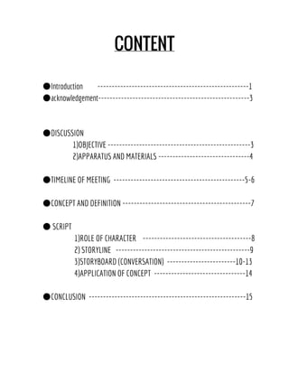 CONTENT
●Introduction -----------------------------------------------------1
●acknowledgement-----------------------------------------------------3
●DISCUSSION
1)OBJECTIVE --------------------------------------------------3
2)APPARATUS AND MATERIALS --------------------------------4
●TIMELINE OF MEETING ----------------------------------------------5-6
●CONCEPT AND DEFINITION ---------------------------------------------7
● SCRIPT
1)ROLE OF CHARACTER --------------------------------------8
2) STORYLINE -----------------------------------------------9
3)STORYBOARD (CONVERSATION) ------------------------10-13
4)APPLICATION OF CONCEPT --------------------------------14
●CONCLUSION -------------------------------------------------------15
 