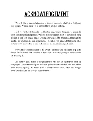 ACKNOWLEDGEMENT
We will like to acknowledgement to those we put a lot of effort to finish out                                 
this project. Without them , It is impossible to finish it on time. 
  
Next, we will like to thank to Mr. Shankar for giving us this precious chance to                                 
work with random groupmates. Without this experience, most of us will still hang                         
around in our self­ social circle. We are appreciated Mr. Shakar and lecturers to                           
guiding us while doing our assignment. We also very grateful that some other                         
lecturer we're allowed us to take video inside the classroom in peak hour. 
   
We will like to thanks some of the taylor’s students who willing to help us to                                 
finish up our video and be some of the actor. They also giving us some advice                               
while doing it .  
 
Last but not least, thanks to my groupmates who stay up together to finish up                               
our project. Each of them stay on their own positions to finish their own part which                               
been divided equally. We thank them to scarified their time , effort and energy.                           
Your contributions will always be remember.   
 
 
   
 
 