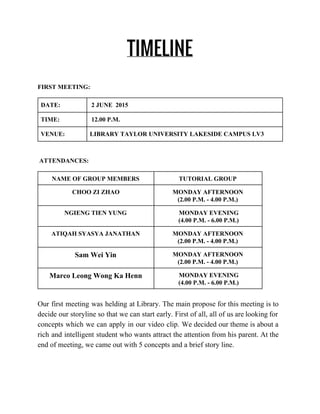 TIMELINE
FIRST MEETING: 
DATE:   2 JUNE  2015 
TIME:   12.00 P.M. 
VENUE:  LIBRARY TAYLOR UNIVERSITY LAKESIDE CAMPUS LV3 
  
 ATTENDANCES:  
NAME OF GROUP MEMBERS  TUTORIAL GROUP  
CHOO ZI ZHAO  MONDAY AFTERNOON  
(2.00 P.M. ­ 4.00 P.M.) 
NGIENG TIEN YUNG    MONDAY EVENING 
 (4.00 P.M. ­ 6.00 P.M.) 
ATIQAH SYASYA JANATHAN  MONDAY AFTERNOON 
(2.00 P.M. ­ 4.00 P.M.) 
Sam Wei Yin   MONDAY AFTERNOON 
(2.00 P.M. ­ 4.00 P.M.) 
Marco Leong Wong Ka Henn   MONDAY EVENING 
 (4.00 P.M. ­ 6.00 P.M.) 
Our first meeting was helding at Library. The main propose for this meeting is to                             
decide our storyline so that we can start early. First of all, all of us are looking for                                   
concepts which we can apply in our video clip. We decided our theme is about a                               
rich and intelligent student who wants attract the attention from his parent. At the                           
end of meeting, we came out with 5 concepts and a brief story line. 
 
 