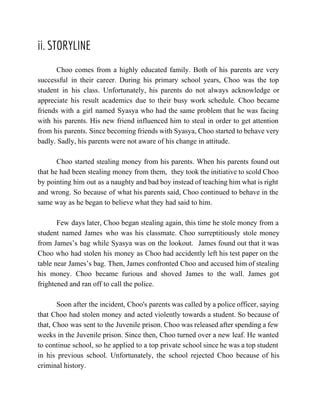 ii. STORYLINE
Choo comes from a highly educated family. Both of his parents are very                         
successful in their career. During his primary school years, Choo was the top                         
student in his class. Unfortunately, his parents do not always acknowledge or                       
appreciate his result academics due to their busy work schedule. Choo became                       
friends with a girl named Syasya who had the same problem that he was facing                             
with his parents. His new friend influenced him to steal in order to get attention                             
from his parents. Since becoming friends with Syasya, Choo started to behave very                         
badly. Sadly, his parents were not aware of his change in attitude. 
 
Choo started stealing money from his parents. When his parents found out                       
that he had been stealing money from them, they took the initiative to scold Choo                             
by pointing him out as a naughty and bad boy instead of teaching him what is right                                 
and wrong. So because of what his parents said, Choo continued to behave in the                             
same way as he began to believe what they had said to him. 
 
Few days later, Choo began stealing again, this time he stole money from a                           
student named James who was his classmate. Choo surreptitiously stole money                     
from James’s bag while Syasya was on the lookout. James found out that it was                             
Choo who had stolen his money as Choo had accidently left his test paper on the                               
table near James’s bag. Then, James confronted Choo and accused him of stealing                         
his money. Choo became furious and shoved James to the wall. James got                         
frightened and ran off to call the police.  
 
Soon after the incident, Choo's parents was called by a police officer, saying                         
that Choo had stolen money and acted violently towards a student. So because of                           
that, Choo was sent to the Juvenile prison. Choo was released after spending a few                             
weeks in the Juvenile prison. Since then, Choo turned over a new leaf. He wanted                             
to continue school, so he applied to a top private school since he was a top student                                 
in his previous school. Unfortunately, the school rejected Choo because of his                       
criminal history.   
 