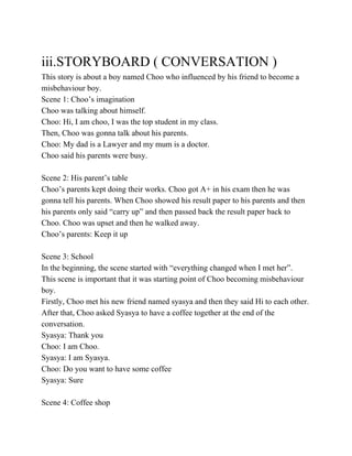  
iii.STORYBOARD ( CONVERSATION ) 
This story is about a boy named Choo who influenced by his friend to become a 
misbehaviour boy. 
Scene 1: Choo’s imagination 
Choo was talking about himself. 
Choo: Hi, I am choo, I was the top student in my class. 
Then, Choo was gonna talk about his parents. 
Choo: My dad is a Lawyer and my mum is a doctor. 
Choo said his parents were busy. 
  
Scene 2: His parent’s table 
Choo’s parents kept doing their works. Choo got A+ in his exam then he was 
gonna tell his parents. When Choo showed his result paper to his parents and then 
his parents only said “carry up” and then passed back the result paper back to 
Choo. Choo was upset and then he walked away. 
Choo’s parents: Keep it up 
  
Scene 3: School 
In the beginning, the scene started with “everything changed when I met her”. 
This scene is important that it was starting point of Choo becoming misbehaviour 
boy. 
Firstly, Choo met his new friend named syasya and then they said Hi to each other. 
After that, Choo asked Syasya to have a coffee together at the end of the 
conversation. 
Syasya: Thank you 
Choo: I am Choo. 
Syasya: I am Syasya. 
Choo: Do you want to have some coffee 
Syasya: Sure 
   
Scene 4: Coffee shop 
 
