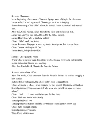   
Scene 6: Classroom 
In the beginning of the scene, Choo and Syasya were talking in the classroom. 
James walked in and argue with Choo to get back his belonging. 
But unfortunately, Choo didn’t admit, he pushed James to the wall and warned 
him. 
After that, Choo pushed James down to the floor and shouted on him. 
James was angry so that he had to call to the police station. 
James: Hey Choo, why u steal my wallet? 
Choo: I didn’t steal your thing 
James: I can see this paper around my table, it can prove that you are there. 
Choo: I’m not stealing at all, Go! 
James: Hello, is it police station? 
  
Scene 8: Choo parents’ room 
While Choo’s parents were doing their works. His dad received a call from the 
police station that his son was stealing. 
After that, his dad took Choo to the Juvenile Prison. 
  
Scene 9: New school office 
After few weeks, Choo came out from the Juvenile Prison. He wanted to apply a 
new school. 
But due to his bad record, the school didn’t want to accept him. 
Choo: My name is Choo. I want to apply for this school. This is my application 
School principal: Choo, can you tell why were you expel from your previous 
school? 
Choo: I think........ I have a misbehaviour for last time 
Choo: But i turn a new leaf already 
School principal: I see 
School principal: But i'm afraid to say that our school cannot accept you 
Choo: But i changed already 
School principal: I’m sorry 
Then, Choo left the room 
 