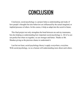 CONCLUSION
 
    Conclusion, social psychology is a project help us understanding and study of 
how people’s thoughts but also behaviors are influenced by the actual imagined, or 
implied presence of others. In this course, it help us adapt into the social in future.  
 
    This final project not only strengthen the bond between me and my teammates, 
but also helping us understanding how important social psychology is. All of us are 
not perfect but when we together, we are stronger and better. Thanks to Mr. 
Shankar giving us the precious chance to understand it.  
   
    Last but not least, social psychology theory is apply everywhere, everytime. 
With social psychology, we as a human will understanding more about each others. 
 
