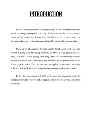 INTRODUCTION
For the final assignment of social psychology, we are required to carry out a                           
social psychology conceptual video clip. We have to use the concepts from a                         
choice of topics taught and discussed in class. The five concepts were applied in                           
the story and the story is demonstrated and acted by each of the group member.  
 
Next, we are also required to write a report based on our short video and                             
present it during class. Our group members are Marco Leong, Syasya, Choo Zi                         
Zhao, Sam Wei Yin and Ngieng Tien Yung. After two time meetings, we have                           
decided to create a short video about how a child to get his parents attention by                               
doing negative ways. The concepts that are applied in our story are social                         
influence, self verification, self perception, operant conditioning and prejudice.  
 
Lastly, this assignment will help us to learn and understand more the                       
connection between concepts and perspective within psychology and with others                   
disciplines. 
 
 
 