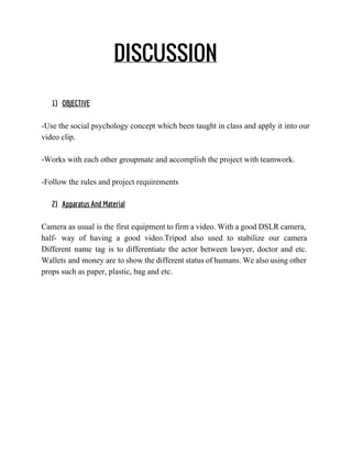 DISCUSSION
1) OBJECTIVE
 
­Use the social psychology concept which been taught in class and apply it into our 
video clip. 
 
­Works with each other groupmate and accomplish the project with teamwork. 
 
­Follow the rules and project requirements 
2) Apparatus And Material
Camera as usual is the first equipment to firm a video. With a good DSLR camera,                               
half­ way of having a good video.Tripod also used to stabilize our camera                         
Different name tag is to differentiate the actor between lawyer, doctor and etc.                         
Wallets and money are to show the different status of humans. We also using other                             
props such as paper, plastic, bag and etc. 
 
 
 
 
 