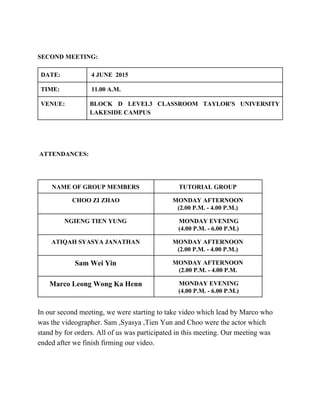  
SECOND MEETING: 
DATE:   4 JUNE  2015 
TIME:   11.00 A.M. 
VENUE:  BLOCK D LEVEL3 CLASSROOM TAYLOR'S UNIVERSITY           
LAKESIDE CAMPUS  
  
 
 ATTENDANCES:  
 
NAME OF GROUP MEMBERS  TUTORIAL GROUP  
CHOO ZI ZHAO  MONDAY AFTERNOON  
(2.00 P.M. ­ 4.00 P.M.) 
NGIENG TIEN YUNG    MONDAY EVENING 
 (4.00 P.M. ­ 6.00 P.M.) 
ATIQAH SYASYA JANATHAN  MONDAY AFTERNOON 
(2.00 P.M. ­ 4.00 P.M.) 
Sam Wei Yin  MONDAY AFTERNOON 
(2.00 P.M. ­ 4.00 P.M. 
Marco Leong Wong Ka Henn   MONDAY EVENING 
 (4.00 P.M. ­ 6.00 P.M.) 
 
In our second meeting, we were starting to take video which lead by Marco who 
was the videographer. Sam ,Syasya ,Tien Yun and Choo were the actor which 
stand by for orders. All of us was participated in this meeting. Our meeting was 
ended after we finish firming our video. 
 
 
 