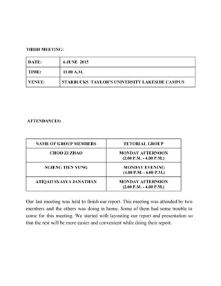  
 
THIRD MEETING: 
DATE:   6 JUNE  2015 
TIME:   11.00 A.M. 
VENUE:  STARBUCKS  TAYLOR'S UNIVERSITY LAKESIDE CAMPUS  
  
 
 
 ATTENDANCES:  
 
NAME OF GROUP MEMBERS  TUTORIAL GROUP  
CHOO ZI ZHAO  MONDAY AFTERNOON  
(2.00 P.M. ­ 4.00 P.M.) 
NGIENG TIEN YUNG    MONDAY EVENING 
 (4.00 P.M. ­ 6.00 P.M.) 
ATIQAH SYASYA JANATHAN  MONDAY AFTERNOON 
(2.00 P.M. ­ 4.00 P.M.) 
 
Our last meeting was held to finish our report. This meeting was attended by two                             
members and the others was doing in home. Some of them had some trouble to                             
come for this meeting. We started with layouting our report and presentation so                         
that the rest will be more easier and convenient while doing their report.
 