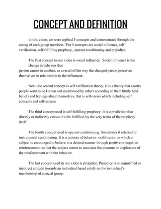 CONCEPT AND DEFINITION
In this video, we were applied 5 concepts and demonstrated through the 
acting of each group members. The 5 concepts are social influence, self 
verification, self­fulfilling prophecy, operant conditioning and prejudice. 
 
The first concept in our video is social influence.  Social influence is the 
change in behavior that  
person causes in another, as a result of the way the changed person perceives 
themselves in relationship to the influencer. 
 
Next, the second concept is self verification theory. It is a theory that asserts 
people want to be known and understood by others according to their firmly held 
beliefs and feelings about themselves, that is self­views which including self 
concepts and self­esteem. 
 
The third concept used is self­fulfilling prophecy. It is a prediction that 
directly or indirectly causes it to be fulfilled, by the very terms of the prophecy 
itself.  
 
The fourth concept used is operant conditioning. Sometimes it referred to 
instrumental conditioning. It is a process of behavior modification in which a 
subject is encouraged to behave in a desired manner through positive or negative 
reinforcement, so that the subject comes to associate the pleasure or displeasure of 
the reinforcement with the behavior.  
 
The last concept used in our video is prejudice. Prejudice is an unjustified or 
incorrect attitude towards an individual based solely on the individual’s 
membership of a social group.
 