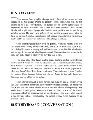 ii. STORYLINE
Choo comes from a highly educated family. Both of his parents are very
successful in their career. During his primary school years, Choo was the top
student in his class. Unfortunately, his parents do not always acknowledge or
appreciate his result academics due to their busy work schedule. Choo became
friends with a girl named Syasya who had the same problem that he was facing
with his parents. His new friend influenced him to steal in order to get attention
from his parents. Since becoming friends with Syasya, Choo started to behave very
badly. Sadly, his parents were not aware of his change in attitude.
Choo started stealing money from his parents. When his parents found out
that he had been stealing money from them, they took the initiative to scold Choo
by pointing him out as a naughty and bad boy instead of teaching him what is right
and wrong. So because of what his parents said, Choo continued to behave in the
same way as he began to believe what they had said to him.
Few days later, Choo began stealing again, this time he stole money from a
student named James who was his classmate. Choo surreptitiously stole money
from James’s bag while Syasya was on the lookout. James found out that it was
Choo who had stolen his money as Choo had accidently left his test paper on the
table near James’s bag. Then, James confronted Choo and accused him of stealing
his money. Choo became furious and shoved James to the wall. James got
frightened and ran off to call the police.
Soon after the incident, Choo's parents was called by a police officer, saying
that Choo had stolen money and acted violently towards a student. So because of
that, Choo was sent to the Juvenile prison. Choo was released after spending a few
weeks in the Juvenile prison. Since then, Choo turned over a new leaf. He wanted
to continue school, so he applied to a top private school since he was a top student
in his previous school. Unfortunately, the school rejected Choo because of his
criminal history.
iii.STORYBOARD ( CONVERSATION )
 