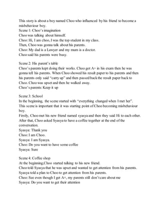 This story is about a boy named Choo who influenced by his friend to become a
misbehaviour boy.
Scene 1: Choo’s imagination
Choo was talking about himself.
Choo:Hi, I am choo, I was the top student in my class.
Then, Choo was gonna talk about his parents.
Choo:My dad is a Lawyer and my mum is a doctor.
Choo said his parents were busy.
Scene 2: His parent’s table
Choo’s parents kept doing their works. Choo got A+ in his exam then he was
gonna tell his parents. When Choo showed his result paper to his parents and then
his parents only said “carry up” and then passed backthe result paper back to
Choo. Choo was upset and then he walked away.
Choo’s parents:Keep it up
Scene 3: School
In the beginning, the scene started with “everything changed when I met her”.
This scene is important that it was starting point of Choo becoming misbehaviour
boy.
Firstly, Choo met his new friend named syasya and then they said Hi to each other.
After that, Choo asked Syasya to have a coffee together at the end of the
conversation.
Syasya: Thank you
Choo:I am Choo.
Syasya: I am Syasya.
Choo:Do you want to have some coffee
Syasya: Sure
Scene 4: Coffee shop
At the beginning,Choo started talking to his new friend.
Choo told Syasya that he was upset and wanted to get attention from his parents.
Syasya told a plan to Choo to get attention from his parents.
Choo:See even though I get A+, my parents still don’tcare about me
Syasya: Do you want to get their attention
 