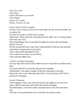 Choo:Ya, I want
Choo:How?
Syasya: Oh I know, we can steal.
Choo:Really?
Syasya: Ya, it works
Syasya: Trust me, we steal
Scene 5: Room of Choo’s parents
One day, Choo’s mum was busy in her works again, but she went away awhile due
to a phone call.
So, Choo was going to steal her mum’s money.
When Choo’s mum came back, she realised that her wallet was in a wrong position
before she went away.
She started thinking who was possibleof stealing her money, then she thought
further of his son.
She felt sad and told Choo’s dad. Choo’sdad asked him to find him and search his
pocketthen he found money in his pocket.
Choo’s dad scolded and slapped on him.
Choo’s dad:You are thief, you are bad boy
Choo cried and walked away.
Scene 6: An empty personplace
Few days later,Choo and his friend walked and saw a bag which no people around
there.
So, Syasya told Choo to search the bag and steal something.
Unfortunately, Choo made a mistake, he left his result paper on the table.
James who is the owner of the bag realised that, so he was going to find Choo to
get back his belonging.
Scene 6: Classroom
In the beginning of the scene, Choo and Syasya were talking in the classroom.
James walked in and argue with Choo to get backhis belonging.
But unfortunately, Choo didn’t admit, he pushed James to the wall and warned
him.
After that, Choo pushed James down to the floor and shouted on him.
 