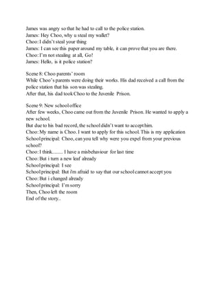 James was angry so that he had to call to the police station.
James: Hey Choo, why u steal my wallet?
Choo:I didn’t steal your thing
James: I can see this paper around my table, it can prove that you are there.
Choo:I’m not stealing at all, Go!
James: Hello, is it police station?
Scene 8: Choo parents’ room
While Choo’s parents were doing their works. His dad received a call from the
police station that his son was stealing.
After that, his dad tookChoo to the Juvenile Prison.
Scene 9: New schooloffice
After few weeks, Choo came out from the Juvenile Prison. He wanted to apply a
new school.
But due to his bad record, the schooldidn’t want to accepthim.
Choo:My name is Choo. I want to apply for this school. This is my application
Schoolprincipal: Choo, can you tell why were you expel from your previous
school?
Choo:I think........ I have a misbehaviour for last time
Choo:But i turn a new leaf already
Schoolprincipal: I see
Schoolprincipal: But i'm afraid to say that our schoolcannot accept you
Choo:But i changed already
Schoolprincipal: I’m sorry
Then, Choo left the room
End of the story..
 