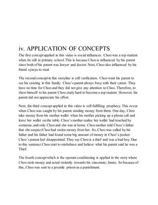 iv. APPLICATION OF CONCEPTS
The first conceptapplied in this video is social influences. Choo was a top student
when he still in primary school. This is because Choo is influenced by his parent
since both of his parent was lawyer and doctor. Next, Choo also influenced by his
friend syasya to steal.
The second conceptin this storyline is self verification. Choo want his parent to
see his existing in this family. Choo’s parent always busy with their career. They
have no time for Choo and they did not give any attention to Choo. Therefore, to
show himself to his parent Choo study hard to become a top student. However, his
parent did not appreciate his effort.
Next, the third conceptapplied in this video is self-fulfilling prophecy. This occur
when Choo was caught by his parent stealing money from them. One day, Choo
take money from his mother wallet when his mother picking up a phone call and
leave her wallet on the table. Choo’s mother realise her wallet had touched by
someone, and only Choo and she was at home. Choo mother told Choo’s father
that she suspectChoo had stolen money from her. So, Choo was called by his
father and his father had found some big amount of money in Choo’s pocket.
Choo’s parent feel disappointed. They say Choo is a thief and was a bad boy. Due
to this sentence Choo start to misbehave and believe what his parent said he was a
Thief.
The fourth conceptwhich is the operant conditioning is applied in the story where
Choo stole money and acted violently towards his classmate; James. So because of
this, Choo was sent to a juvenile prison as a punishment.
 