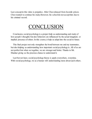 Last conceptin this video is prejudice. After Choo released from Juvenile prison.
Choo wanted to continue his study.However, his schooldo not accepthim due to
his criminal record.
CONCLUSION
Conclusion, social psychology is a project help us understanding and study of
how people’s thoughts but also behaviors are influenced by the actual imagined, or
implied presence of others. In this course, it help us adapt into the social in future.
This final project not only strengthen the bond between me and my teammates,
but also helping us understanding how important social psychology is. All of us are
not perfect but when we together, we are stronger and better. Thanks to Mr.
Shankar giving us the precious chance to understand it.
Last but not least, social psychology theory is apply everywhere, everytime.
With social psychology, we as a human will understanding more about each others.
 