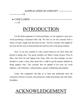 4)APPLICATION OF CONCEPT ----------------
----------------14
● CONCLUSION ---------------------------------------------------
----15
INTRODUCTION
For the final assignment of social psychology, we are required to carry out a
social psychology conceptual video clip. We have to use the concepts from a
choice of topics taught and discussed in class. The five concepts were applied in
the story and the story is demonstrated and acted by each of the group member.
Next, we are also required to write a report based on our short video and
present it during class. Our group members are Marco Leong, Syasya, Choo Zi
Zhao, Sam Wei Yin and Ngieng Tien Yung. After two time meetings, we have
decided to create a short video about how a child to get his parents attention by
doing negative ways. The concepts that are applied in our story are social
influence, self verification, self perception, operant conditioning and prejudice.
Lastly, this assignment will help us to learn and understand more the
connection between concepts and perspective within psychology and with others
disciplines.
ACKNOWLEDGEMENT
 