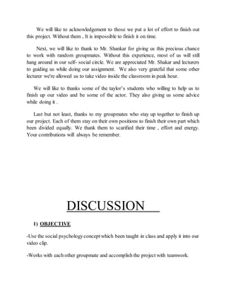 We will like to acknowledgement to those we put a lot of effort to finish out
this project. Without them , It is impossible to finish it on time.
Next, we will like to thank to Mr. Shankar for giving us this precious chance
to work with random groupmates. Without this experience, most of us will still
hang around in our self- social circle. We are appreciated Mr. Shakar and lecturers
to guiding us while doing our assignment. We also very grateful that some other
lecturer we're allowed us to take video inside the classroom in peak hour.
We will like to thanks some of the taylor’s students who willing to help us to
finish up our video and be some of the actor. They also giving us some advice
while doing it .
Last but not least, thanks to my groupmates who stay up together to finish up
our project. Each of them stay on their own positions to finish their own part which
been divided equally. We thank them to scarified their time , effort and energy.
Your contributions will always be remember.
DISCUSSION
1) OBJECTIVE
-Use the social psychologyconceptwhich been taught in class and apply it into our
video clip.
-Works with each other groupmate and accomplish the project with teamwork.
 